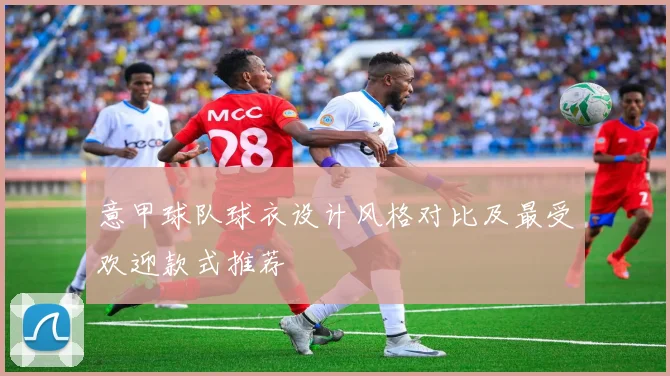 意甲球队球衣设计风格对比及最受欢迎款式推荐