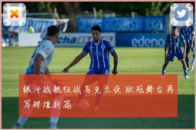 银河战舰征战乌克兰夜 欧冠舞台再写辉煌新篇