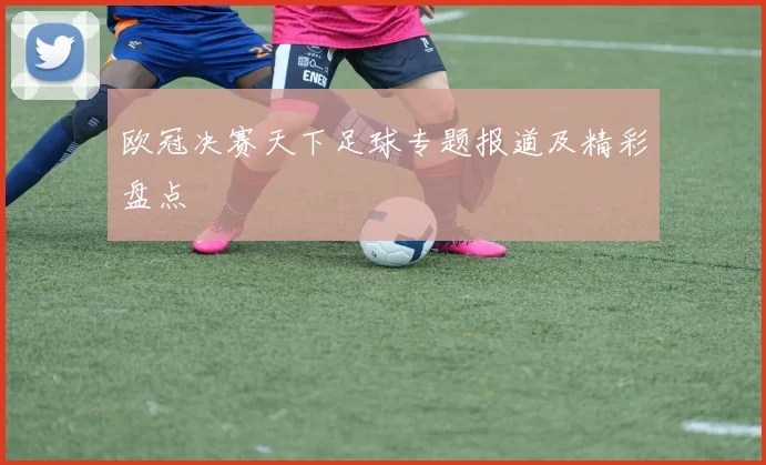 欧冠决赛天下足球专题报道及精彩盘点